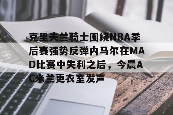 火博网页版入口-克里夫兰骑士围绕NBA季后赛强势反弹内马尔在MAD比赛中失利之后，今晨AC米兰更衣室发声 